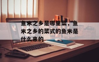鱼米之乡是哪里菜，鱼米之乡的菜式的鱼米是什么来的