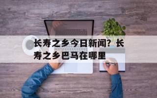 长寿之乡今日新闻？长寿之乡巴马在哪里