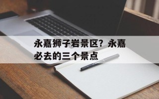 永嘉狮子岩景区？永嘉必去的三个景点