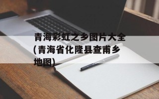 青海彩虹之乡图片大全(青海省化隆县查甫乡地图)