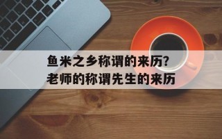 鱼米之乡称谓的来历？老师的称谓先生的来历