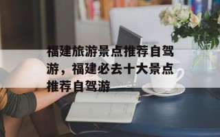 福建旅游景点推荐自驾游，福建必去十大景点推荐自驾游