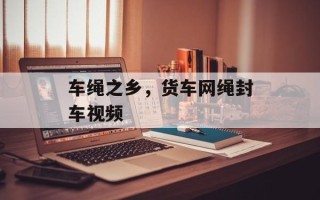 车绳之乡，货车网绳封车视频