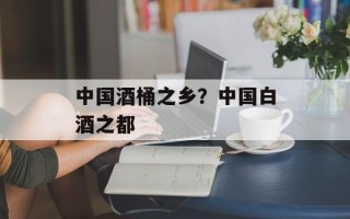 中国酒桶之乡？中国白酒之都