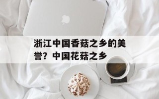 浙江中国香菇之乡的美誉？中国花菇之乡