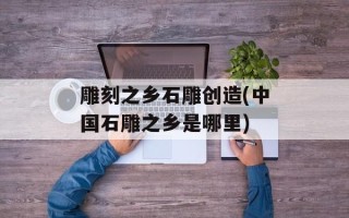 雕刻之乡石雕创造(中国石雕之乡是哪里)