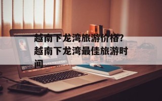 越南下龙湾旅游价格？越南下龙湾最佳旅游时间