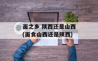 面之乡 陕西还是山西(面食山西还是陕西)