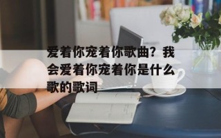 爱着你宠着你歌曲？我会爱着你宠着你是什么歌的歌词