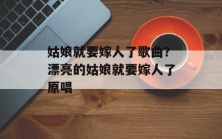 姑娘就要嫁人了歌曲？漂亮的姑娘就要嫁人了原唱