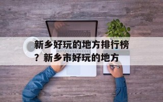 新乡好玩的地方排行榜？新乡市好玩的地方