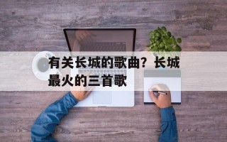 有关长城的歌曲？长城最火的三首歌