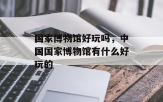 国家博物馆好玩吗，中国国家博物馆有什么好玩的