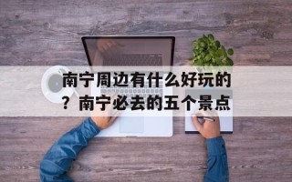 南宁周边有什么好玩的？南宁必去的五个景点