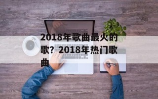 2018年歌曲最火的歌？2018年热门歌曲