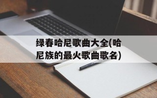 绿春哈尼歌曲大全(哈尼族的最火歌曲歌名)