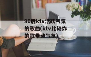 90后ktv活跃气氛的歌曲(ktv比较炸的歌带动气氛)