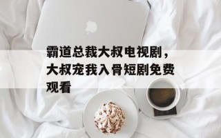 霸道总裁大叔电视剧，大叔宠我入骨短剧免费观看