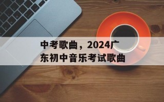 中考歌曲，2024广东初中音乐考试歌曲