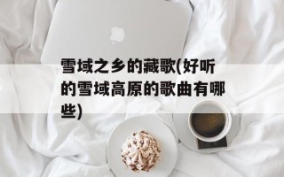 雪域之乡的藏歌(好听的雪域高原的歌曲有哪些)