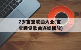 2岁宝宝歌曲大全(宝宝睡觉歌曲连续播放)
