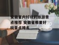 安徽省内好玩的旅游景点推荐 安徽省哪里好玩景点排名