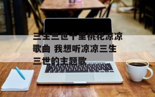 三生三世十里桃花凉凉歌曲 我想听凉凉三生三世的主题歌