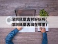 深圳凤凰古村好玩吗(深圳凤凰古城在哪里)