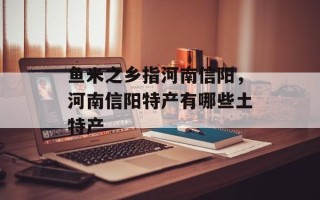 鱼米之乡指河南信阳，河南信阳特产有哪些土特产