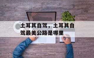 土耳其自驾，土耳其自驾最美公路是哪里
