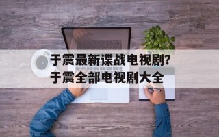 于震最新谍战电视剧？于震全部电视剧大全