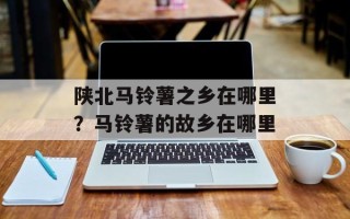 陕北马铃薯之乡在哪里？马铃薯的故乡在哪里