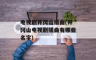 电视剧井冈山插曲(井冈山电视剧插曲有哪些名字)