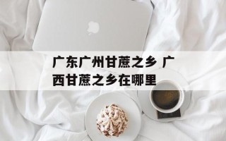 广东广州甘蔗之乡 广西甘蔗之乡在哪里