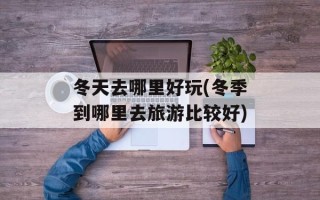 冬天去哪里好玩(冬季到哪里去旅游比较好)