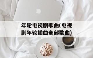 年轮电视剧歌曲(电视剧年轮插曲全部歌曲)