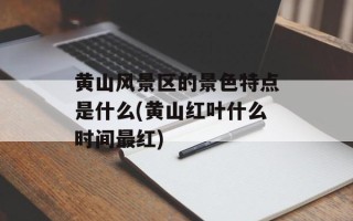 黄山风景区的景色特点是什么(黄山红叶什么时间最红)