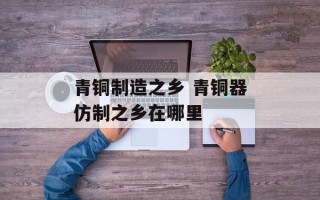 青铜制造之乡 青铜器仿制之乡在哪里