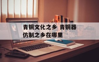 青铜文化之乡 青铜器仿制之乡在哪里