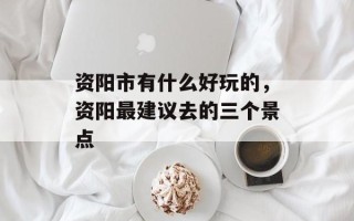 资阳市有什么好玩的，资阳最建议去的三个景点