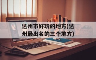 达州市好玩的地方(达州最出名的三个地方)