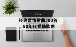 经典爱情歌曲300首，90年代爱情歌曲