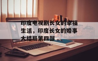 印度电视剧长女的幸福生活，印度长女的婚事大结局第四部