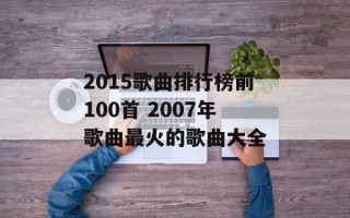 2015歌曲排行榜前100首 2007年歌曲最火的歌曲大全
