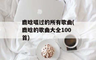 鹿晗唱过的所有歌曲(鹿晗的歌曲大全100首)