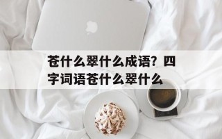 苍什么翠什么成语？四字词语苍什么翠什么