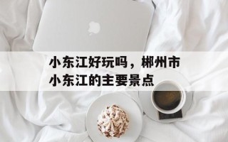 小东江好玩吗，郴州市小东江的主要景点