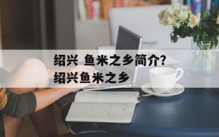 绍兴 鱼米之乡简介？绍兴鱼米之乡