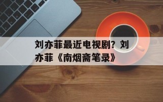 刘亦菲最近电视剧？刘亦菲《南烟斋笔录》
