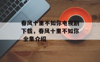 春风十里不如你电视剧下载，春风十里不如你 全集介绍